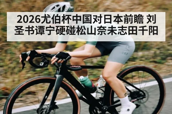 2026尤伯杯中国对日本前瞻 刘圣书谭宁硬碰松山奈未志田千阳