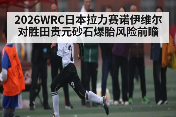 2026WRC日本拉力赛诺伊维尔对胜田贵元砂石爆胎风险前瞻